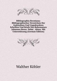 Bibliographia Brentiana: Bibliographisches Verzeichnis Der Gedruckten Und Ungedruckten Schriften Und Briefe Des Reformators Johannes Brenz. Nebst . Akten. Mit Unterst?tzung (German Edition)