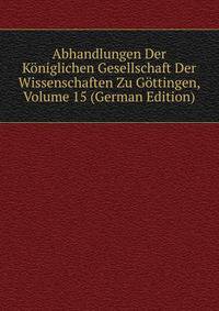 Abhandlungen Der Koniglichen Gesellschaft Der Wissenschaften Zu Gottingen, Volume 15 (German Edition)