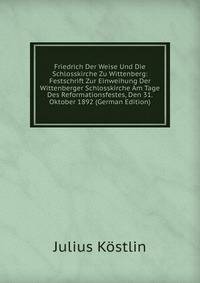 Friedrich Der Weise Und Die Schlosskirche Zu Wittenberg: Festschrift Zur Einweihung Der Wittenberger Schlosskirche Am Tage Des Reformationsfestes, Den 31. Oktober 1892 (German Edition)