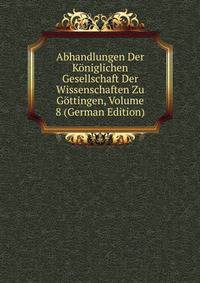 Abhandlungen Der Koniglichen Gesellschaft Der Wissenschaften Zu Gottingen, Volume 8 (German Edition)
