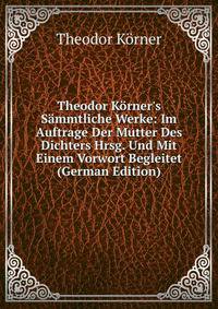 Theodor K?rner's S?mmtliche Werke: Im Auftrage Der Mutter Des Dichters Hrsg. Und Mit Einem Vorwort Begleitet (German Edition)