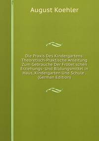 Die Praxis Des Kindergartens: Theoretisch-Praktische Anleitung Zum Gebrauche Der Fr?bel'schen Erziehungs- Und Bildungsmittel in Haus, Kindergarten Und Schule . (German Edition)