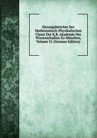 Sitzungsberichte Der Mathematisch-Physikalischen Classe Der K.B. Akademie Der Wissenschaften Zu Munchen, Volume 31 (German Edition)