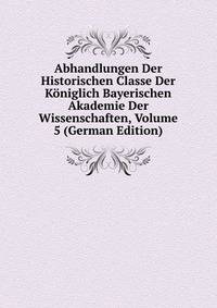 Abhandlungen Der Historischen Classe Der Koniglich Bayerischen Akademie Der Wissenschaften, Volume 5 (German Edition)