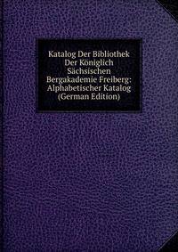 Katalog Der Bibliothek Der Koniglich Sachsischen Bergakademie Freiberg: Alphabetischer Katalog (German Edition)