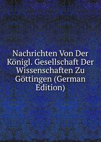 Nachrichten Von Der Konigl. Gesellschaft Der Wissenschaften Zu Gottingen (German Edition)