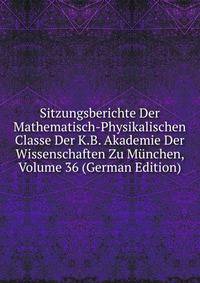 Sitzungsberichte Der Mathematisch-Physikalischen Classe Der K.B. Akademie Der Wissenschaften Zu Munchen, Volume 36 (German Edition)