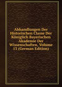 Abhandlungen Der Historischen Classe Der Koniglich Bayerischen Akademie Der Wissenschaften, Volume 13 (German Edition)
