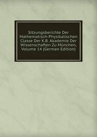Sitzungsberichte Der Mathematisch-Physikalischen Classe Der K.B. Akademie Der Wissenschaften Zu Munchen, Volume 14 (German Edition)