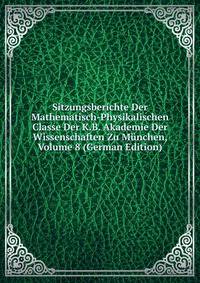 Sitzungsberichte Der Mathematisch-Physikalischen Classe Der K.B. Akademie Der Wissenschaften Zu Munchen, Volume 8 (German Edition)