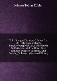 Vollstandiges Ducaten-Cabinet Das Ist: Historisch-Critische Beschreibung Nicht Nur Derjenigen Goldstucken, Welche Unter Dem Nahmen Ducaten Bekannt . Und Gehalt, , Volume 1 (German Edition)