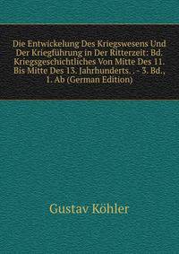 Die Entwickelung Des Kriegswesens Und Der Kriegfuhrung in Der Ritterzeit: Bd. Kriegsgeschichtliches Von Mitte Des 11. Bis Mitte Des 13. Jahrhunderts. . - 3. Bd., 1. Ab (German Edition)