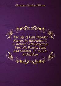 The Life of Carl Theodor Korner, by His Father C.G. Korner. with Selections from His Poems, Tales and Dramas. Tr. by G.F. Richardson