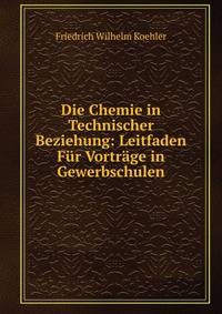 Die Chemie in Technischer Beziehung: Leitfaden Fur Vortrage in Gewerbschulen