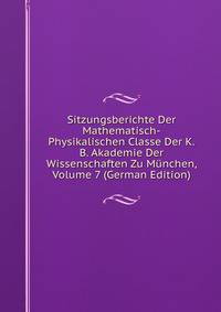 Sitzungsberichte Der Mathematisch-Physikalischen Classe Der K.B. Akademie Der Wissenschaften Zu Munchen, Volume 7 (German Edition)