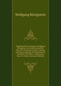 Tagebuch Des Canonicus Wolfgang Konigstein Am Liebfrauenstifte Uber Die Vorgange Seines Capitels Und Die Ereignisse Der Reichsstadt Frankfurt Am Main . Erganzung, Von G.E. Steitz (German Edition)