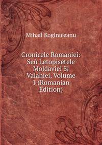 Cronicele Romaniei: Seu Letopisetele Moldaviei Si Valahiei, Volume 1 (Romanian Edition)