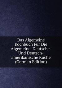 Das Algemeine Kochbuch Fur Die Algemeine Deutsche- Und Deutsch-amerikanische Kuche (German Edition)