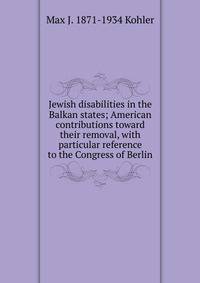Jewish disabilities in the Balkan states; American contributions toward their removal, with particular reference to the Congress of Berlin