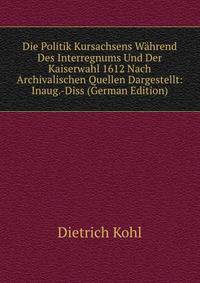 Die Politik Kursachsens Wahrend Des Interregnums Und Der Kaiserwahl 1612 Nach Archivalischen Quellen Dargestellt: Inaug.-Diss (German Edition)