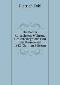 Die Politik Kursachsens Wahrend Des Interregnums Und Der Kaiserwahl 1612 (German Edition)