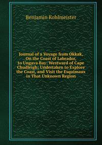 Journal of a Voyage from Okkak, On the Coast of Labrador, to Ungava Bay: Westward of Cape Chudleigh; Undertaken to Explore the Coast, and Visit the Esquimaux in That Unknown Region