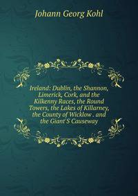 Ireland: Dublin, the Shannon, Limerick, Cork, and the Kilkenny Races, the Round Towers, the Lakes of Killarney, the County of Wicklow . and the Giant'S Causeway