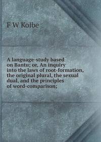 A language-study based on Bantu; or, An inquiry into the laws of root-formation, the original plural, the sexual dual, and the principles of word-comparison;