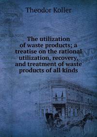 The utilization of waste products; a treatise on the rational utilization, recovery, and treatment of waste products of all kinds