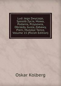 Lud: Jego Zwyczaje, Sposob Zycia, Mowa, Podania, Przysowia, Obrzedy, Gusla, Zabawy, Pieni, Muzykai Tance, Volume 15 (Polish Edition)