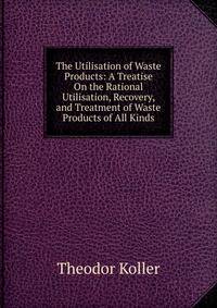 The Utilisation of Waste Products: A Treatise On the Rational Utilisation, Recovery, and Treatment of Waste Products of All Kinds