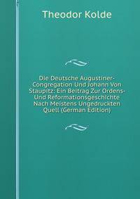 Die Deutsche Augustiner-Congregation Und Johann Von Staupitz: Ein Beitrag Zur Ordens- Und Reformationsgeschichte Nach Meistens Ungedruckten Quell (German Edition)