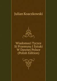 Wiadomoci Tyczce Si Przemysu I Sztuki W Dawnej Polsce (Polish Edition)