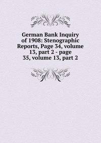 German Bank Inquiry of 1908: Stenographic Reports, Page 34, volume 13, part 2 - page 35, volume 13, part 2