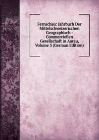 Fernschau: Jahrbuch Der Mittelschweizerischen Geographisch - Commerciellen Gesellschaft in Aarau, Volume 3 (German Edition)
