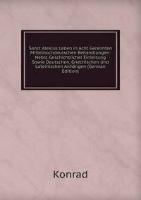Sanct Alexius Leben in Acht Gereimten Mittelhochdeutschen Behandlungen: Nebst Geschichtlicher Einleitung Sowie Deutschen, Griechischen Und Lateinischen Anhangen (German Edition)