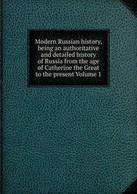 Modern Russian history, being an authoritative and detailed history of Russia from the age of Catherine the Great to the present Volume 1
