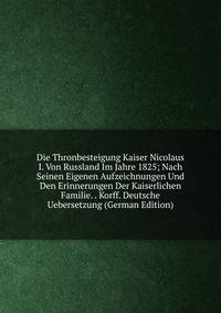 Die Thronbesteigung Kaiser Nicolaus I. Von Russland Im Jahre 1825; Nach Seinen Eigenen Aufzeichnungen Und Den Erinnerungen Der Kaiserlichen Familie. . Korff. Deutsche Uebersetzung (German Edition)