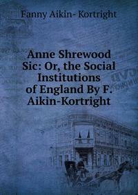 Anne Shrewood Sic: Or, the Social Institutions of England By F. Aikin-Kortright.