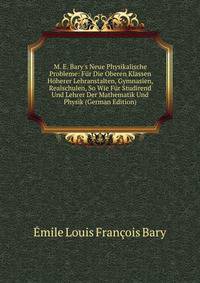 M. E. Bary's Neue Physikalische Probleme: F?r Die Oberen Klassen H?herer Lehranstalten, Gymnasien, Realschulen, So Wie F?r Studirend Und Lehrer Der Mathematik Und Physik (German Edition)