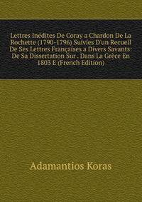 Lettres In?dites De Coray a Chardon De La Rochette (1790-1796) Suivies D'un Recueil De Ses Lettres Fran?aises a Divers Savants: De Sa Dissertation Sur . Dans La Gr?ce En 1803 E (French Edition)