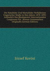 Die Natalitats-Und Mortalitats-Verhaltnisse Ungarischer Stadte in Den Jahren 1878-1895: Anlasslich Des Bkudapester Internationalen Congresses Fur . Bureau Gesammelten Originalb (German Edition)