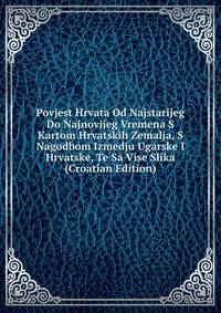 Povjest Hrvata Od Najstarijeg Do Najnovijeg Vremena S Kartom Hrvatskih Zemalja, S Nagodbom Izmedju Ugarske I Hrvatske, Te Sa Vise Slika (Croatian Edition)