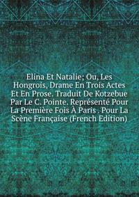Elina Et Natalie; Ou, Les Hongrois, Drame En Trois Actes Et En Prose. Traduit De Kotzebue Par Le C. Pointe. Represente Pour La Premiere Fois A Paris . Pour La Scene Francaise (French Edition)