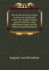 How to die for love A farce, in two acts; performed at the New English Opera, Lyceum Theatre, (with additional songs) and the Theatre Royal Haymarket