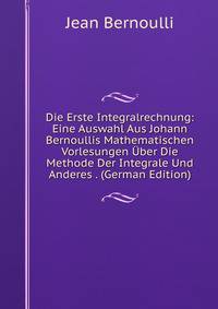 Die Erste Integralrechnung: Eine Auswahl Aus Johann Bernoullis Mathematischen Vorlesungen Uber Die Methode Der Integrale Und Anderes . (German Edition)