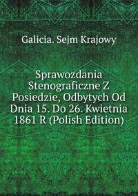 Sprawozdania Stenograficzne Z Posiedzie, Odbytych Od Dnia 15. Do 26. Kwietnia 1861 R (Polish Edition)