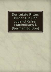 Der Letzte Ritter: Bilder Aus Der Jugend Kaiser Maximilians I. (German Edition)