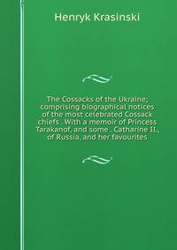 The Cossacks of the Ukraine; comprising biographical notices of the most celebrated Cossack chiefs . With a memoir of Princess Tarakanof, and some . Catharine II., of Russia, and her favourites