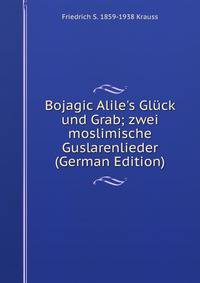 Bojagic Alile's Gl?ck und Grab; zwei moslimische Guslarenlieder (German Edition)
